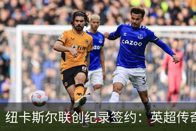 纽卡斯尔联创纪录签约：英超传奇、289球射手与本地英雄齐聚