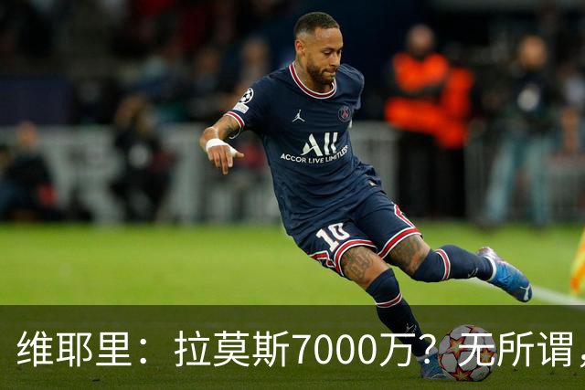 维耶里：拉莫斯7000万？无所谓，他非常强；我会多给300万留住DV9