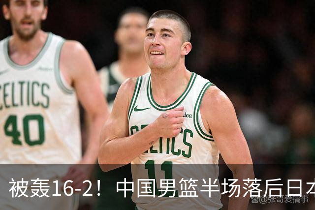 被轰16-2！中国男篮半场落后日本10分：贺希宁10分 杨瀚森5分2犯规