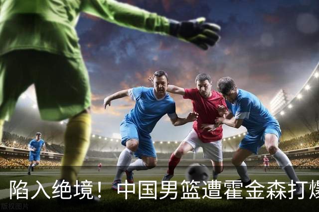 陷入绝境！中国男篮遭霍金森打爆 末轮不胜将无缘世界杯